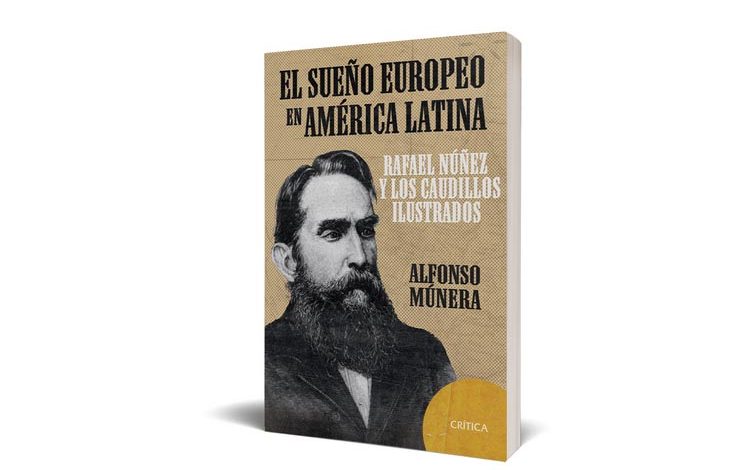 Editorial Crítica presenta el Sueño Europeo de América Latina Rafael Nuñez y los Caudillos Ilustrados de Alfonso Múnera